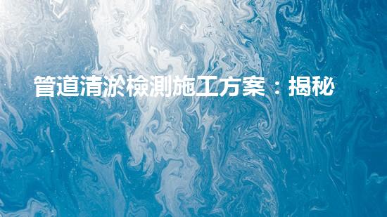 管道清淤檢測施工方案：揭秘神奇技術(shù)，解鎖暗藏的黑科技！